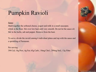 Pumpkin Ravioli Sauce Mash together the softened cheese, yogurt and milk in a small saucepan;  whisk in the flour. Stir over low heat until very smooth. Do not let the sauce oil.  Stir in the herbs, salt and pepper. Remove from the heat. To serve, divide the ravioli among 6 individual plates and top with the sauce and  a sprinkling of Parmesan. Per serving: 394 Cal; 18g Prot.; 6g Fat; 65g Carb.; 18mg Chol.; 299mg Sod.; 13g Fiber 