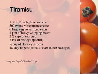Tiramisu 1 10 x 15 inch glass container 500 grams Mascarpone cheese 6 large egg yolks 1 cup sugar 1 pint of heavy whipping cream 2 ½ cups of espresso 7 tbs. of brandy (optional)  ½ cup of Hershey’s cocoa 48 lady fingers (about 2 seven-ounce packages) NancyJean Eagan’s Tiramisu Recipe 