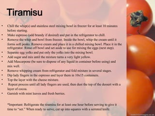 Tiramisu Chill the whip(s) and stainless steel mixing bowl in freezer for at least 10 minutes  before starting. Make espresso (add brandy if desired) and put in the refrigerator to chill. Remove the whip and bowl from freezer. Inside the bowl, whip the cream until it  forms soft peaks. Remove cream and place it in a chilled mixing bowl. Place it in the refrigerator. Rinse off bowl and set aside to use for mixing the eggs (next step). Separate egg yolks and put only the yolks into the mixing bowl. Add sugar and mix until the mixture turns a very light yellow. Add Mascarpone (be sure to dispose of any liquid in container before using) and  mix well. Remove whipping cream from refrigerator and fold mixture in several stages. Dip lady fingers in the espresso and layer them in 10x15 containers. Top the layer with the cheese mixture. Repeat process until all lady fingers are used, then dust the top of the dessert with a layer of cocoa. Garnish with mint leaves and fresh berries. *Important: Refrigerate the tiramisu for at least one hour before serving to give it  time to “set.” When ready to serve, cut up into squares with a serrated knife.   