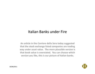 Italian Banks under Fire

             An article in the Corriere della Sera today suggested
             that the stock exchange listed companies are trading
             way under asset value. The more plausible version is
             that book value is overstated. You can choose which
              version you like, this is our picture of Italian banks.



20/08/2011
 