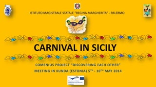 CARNIVAL IN SICILY
COMENIUS PROJECT “DISCOVERING EACH OTHER”
MEETING IN KUNDA (ESTONIA) 5TH - 10TH MAY 2014
ISTITUTO MAGISTRALE STATALE “REGINA MARGHERITA” - PALERMO
 