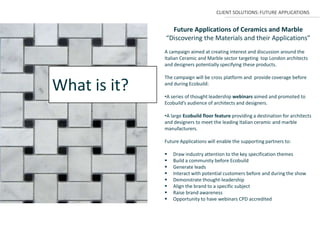 CLIENT SOLUTIONS: FUTURE APPLICATIONS


                Future Applications of Ceramics and Marble
              “Discovering the Materials and their Applications”
              A campaign aimed at creating interest and discussion around the
              Italian Ceramic and Marble sector targeting top London architects
              and designers potentially specifying these products.

              The campaign will be cross platform and provide coverage before

What is it?   and during Ecobuild:

              •A series of thought leadership webinars aimed and promoted to
              Ecobuild’s audience of architects and designers.

              •A large Ecobuild floor feature providing a destination for architects
              and designers to meet the leading Italian ceramic and marble
              manufacturers.

              Future Applications will enable the supporting partners to:

                 Draw industry attention to the key specification themes
                 Build a community before Ecobuild
                 Generate leads
                 Interact with potential customers before and during the show
                 Demonstrate thought-leadership
                 Align the brand to a specific subject
                 Raise brand awareness
                 Opportunity to have webinars CPD accredited
 