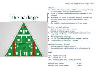 CLIENT SOLUTIONS: FUTURE APPLICATIONS

              The Area
               In the heart of design pavilion, a 200 m2 area entirely dedicated
                 to Italian ceramic, stone and marble companies.
               Spaces of different size to better respond to the needs of each
                 company.
The package    A common area around 40 m2 where architects, designers and
                 exhibitors debate about the future applications of these
                 materials.
               The possibility to customize the space to fit your needs.

              Series of 2 or 3 audio webinars
               Editorial direction and input on content
               Member of editorial to chair sessions
               Full project management including speaker acquisition (with
                  guidance from sponsor)
               Marketing creative and design
               Full data capture and lead generation from each webinar
               Content hosted on-demand for 6 months

              Bespoke Promotional Campaign
               2 marketing emails to target audience
               Sponsored content links on building.co.uk or bdonline.co.uk

              Price

              12m2 £5`500 all included
              20m2 £9`000 all included
              30m2 £10`000 space only; £13`000 all included

              Webinar about Ceramic                     £6`000
              Webinar about Stone&Marble                £6`000
 