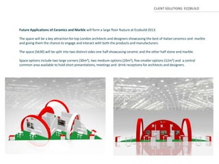 CLIENT SOLUTIONS: ECOBUILD




Future Applications of Ceramics and Marble will form a large floor feature at Ecobuild 2013.

The space will be a key attraction for top London architects and designers showcasing the best of Italian ceramics and marble
and giving them the chance to engage and interact with both the products and manufacturers.

The space (S630) will be split into two distinct sides one half showcasing ceramic and the other half stone and marble.

Space options include two large corners (30m²), two medium options (20m²), five smaller options (12m²) and a central
common area available to hold short presentations, meetings and drink receptions for architects and designers.
 