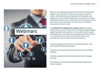 CLIENT SOLUTIONS: WEBINAR SERIES



           Webinars are a rapidly growing online seminar format that brings
           together a panel of experts to discuss a hot topic or technical
           subject. Audio webinars provide genuine and memorable user
           engagement and unrivalled measurability. The audience can listen
           and interact with the panel in real time via their computer and from
           the comfort of their own desk. This saves time and money by
           eliminating the need to travel.

           The Ecobuild Future Applications webinar series will combine

Webinars   several online seminars in the lead up to Ecobuild alongside helpful
           supporting material for download - such as white papers, reports
           and presentations. The webinars and supporting content is housed
           in an Ecobuild online resource centre for easy access and is
           accessible for 6 months after the final live broadcast.


           The Future Applications of Ceramics and Marble webinar series
           will include 2/3 webinars focusing on:

            Ceramics covering the benefits of specification and the design
           attributes

            Marble covering the benefits of specification and the design
           attributes

           The option of a third webinar showcasing future applications
           of both materials
 