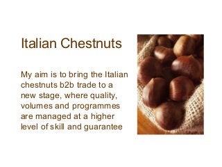 Italian Chestnuts

My aim is to bring the Italian
chestnuts b2b trade to a
new stage, where quality,
volumes and programmes
are managed at a higher
level of skill and guarantee
 