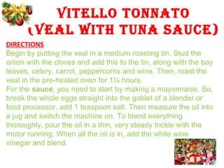 VITELLO TONNATO
(VEAL WITH TUNA SAUCE)
DIRECTIONS
Begin by putting the veal in a medium roasting tin. Stud the
onion with the cloves and add this to the tin, along with the bay
leaves, celery, carrot, peppercorns and wine. Then, roast the
veal in the pre-heated oven for 1¼ hours.
For the sauce, you need to start by making a mayonnaise. So,
break the whole eggs straight into the goblet of a blender or
food processor, add 1 teaspoon salt. Then measure the oil into
a jug and switch the machine on. To blend everything
thoroughly, pour the oil in a thin, very steady trickle with the
motor running. When all the oil is in, add the white wine
vinegar and blend.
 