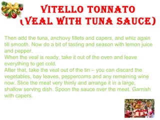 VITELLO TONNATO
(VEAL WITH TUNA SAUCE)
Then add the tuna, anchovy fillets and capers, and whiz again
till smooth. Now do a bit of tasting and season with lemon juice
and pepper.
When the veal is ready, take it out of the oven and leave
everything to get cold.
After that, take the veal out of the tin – you can discard the
vegetables, bay leaves, peppercorns and any remaining wine
now. Slice the meat very thinly and arrange it in a large,
shallow serving dish. Spoon the sauce over the meat. Garnish
with capers.
 