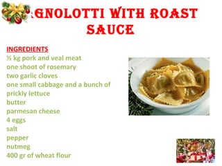 AGNOLOTTI WITH ROAST
SAUCE
INGREDIENTS
½ kg pork and veal meat
one shoot of rosemary
two garlic cloves
one small cabbage and a bunch of
prickly lettuce
butter
parmesan cheese
4 eggs
salt
pepper
nutmeg
400 gr of wheat flour
 