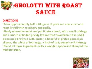 AGNOLOTTI WITH ROAST
SAUCE
DIRECTIONS
•Cook approximately half a kilogram of pork and veal meat and
roast it well with rosemary and garlic.
•Finely mince the meat and put it into a bowl, add a small cabbage
and a bunch of boiled prickly lettuce that have been cut in small
pieces and browned with butter, a handful of grated parmesan
cheese, the white of four eggs, a dash of salt, pepper and nutmeg.
•Blend all these ingredients with a wooden spoon and then put the
mixture aside.
 
