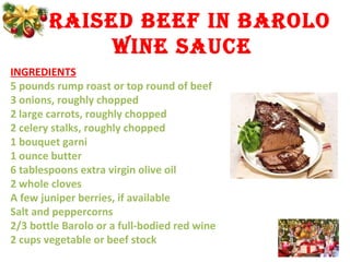 BRAISED BEEf IN BAROLO
WINE SAUCE
INGREDIENTS
5 pounds rump roast or top round of beef
3 onions, roughly chopped
2 large carrots, roughly chopped
2 celery stalks, roughly chopped
1 bouquet garni
1 ounce butter
6 tablespoons extra virgin olive oil
2 whole cloves
A few juniper berries, if available
Salt and peppercorns
2/3 bottle Barolo or a full-bodied red wine
2 cups vegetable or beef stock
 