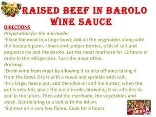 BRAISED BEEf IN BAROLO
WINE SAUCEDIRECTIONS
Preparation for the marinade:
•Place the meat in a large bowl; add all the vegetables along with
the bouquet garni, cloves and juniper berries, a bit of salt and
peppercorns and the Barolo. Let the meat marinate for 12 hours or
more in the refrigerator. Turn the meat often.
Braising:
•Drain wine from meat by allowing it to drip off once taking it
from the bowl. Dry it with a towel and sprinkle with salt.
•In a large, heavy pot, add the olive oil and the butter; when the
pot is very hot, place the meat inside, browning it on all sides to
seal in the juices. Then add the marinade, the vegetables and
stock. Gently bring to a boil with the lid on.
•Simmer on a very low flame. Cook for 3 hours.
 