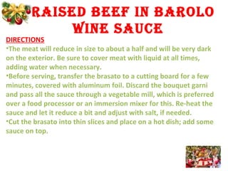 BRAISED BEEf IN BAROLO
WINE SAUCE
DIRECTIONS
•The meat will reduce in size to about a half and will be very dark
on the exterior. Be sure to cover meat with liquid at all times,
adding water when necessary.
•Before serving, transfer the brasato to a cutting board for a few
minutes, covered with aluminum foil. Discard the bouquet garni
and pass all the sauce through a vegetable mill, which is preferred
over a food processor or an immersion mixer for this. Re-heat the
sauce and let it reduce a bit and adjust with salt, if needed.
•Cut the brasato into thin slices and place on a hot dish; add some
sauce on top.
 