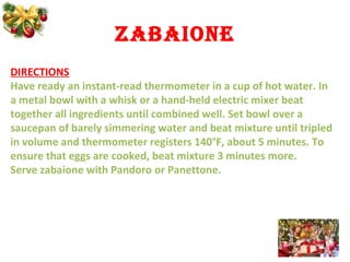 zabaione
DIRECTIONS
Have ready an instant-read thermometer in a cup of hot water. In
a metal bowl with a whisk or a hand-held electric mixer beat
together all ingredients until combined well. Set bowl over a
saucepan of barely simmering water and beat mixture until tripled
in volume and thermometer registers 140°F, about 5 minutes. To
ensure that eggs are cooked, beat mixture 3 minutes more.
Serve zabaione with Pandoro or Panettone.
 