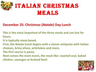 italian Christmas
mEals
December 25: Christmas (Natale) Day Lunch
This is the most important of the three meals and can last for
hours.
It is typically meat-based.
First, the Natale lunch begins with a classic antipasto with Italian
cheeses, briny olives, artichokes and more.
The first course is pasta.
Next comes the main event, the meat like: roasted veal, baked
chicken, sausages or braised beef.
 