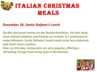 italian Christmas
mEals
December 26: Santo Stefano’s Lunch
On this day lunch carries on the Natale festivities. For this meal,
more distant relatives and friends are invited. It’s customary to
enjoy leftovers. Santo Stefano's lunch tends to be less elaborate
and much more creative.
Also, on this day, restaurants are very popular, offering a
refreshing change from tiring days in the kitchen.
 