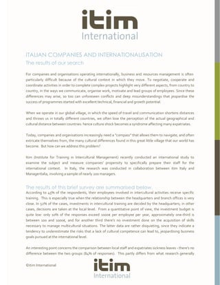 ©itim International
ITALIAN COMPANIES AND INTERNATIONALISATION
The results of our search
For companies and organisations operating internationally, business and resources management is often
particularly difficult because of the cultural context in which they move. To negotiate, cooperate and
coordinate activities in order to complete complex projects highlight very different aspects, from country to
country, in the ways we communicate, organise work, motivate and lead groups of employees. Since these
differences may arise, so too can unforeseen conflicts and deep misunderstandings that jeopardise the
success of programmes started with excellent technical, financial and growth potential.
When we operate in our global village, in which the speed of travel and communication shortens distances
and throws us in totally different countries, we often lose the perception of the actual geographical and
cultural distance between countries: hence culture shock becomes a syndrome affecting many expatriates.
Today, companies and organisations increasingly need a "compass" that allows them to navigate, and often
extricate themselves from, the many cultural differences found in this great little village that our world has
become. But how can we address this problem?
Itim (Institute for Training in Intercultural Management) recently conducted an international study to
examine the subject and measure companies’ propensity to specifically prepare their staff for the
international context. In Italy, the research was conducted in collaboration between itim Italy and
Manageritalia, involving a sample of nearly 200 managers.
The results of this brief survey are summarised below.
According to 45% of the respondents, their employees involved in intercultural activities receive specific
training. This is especially true when the relationship between the headquarters and branch offices is very
close. In 52% of the cases, investments in intercultural training are decided by the headquarters; in other
cases, decisions are taken at the local level. From a quantitative point of view, the investment budget is
quite low: only 10% of the responses exceed 1000€ per employee per year, approximately one-third is
between 100 and 1000€, and for another third there’s no investment done on the acquisition of skills
necessary to manage multicultural situations. The latter data are rather disquieting, since they indicate a
tendency to underestimate the risks that a lack of cultural competence can lead to, jeopardising business
goals pursued at the international level.
An interesting point concerns the comparison between local staff and expatriates sickness leaves - there’s no
difference between the two groups (84% of responses). This partly differs from what research generally
 
