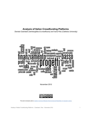 Analysis of Italian Crowdfunding Platforms
      Daniela Castrataro (twintangibles & crowdfuture) and Ivana Pais (Cattolica University)




                                                         November 2012




                 This work is licensed under a Creative Commons Attribution-NonCommercial-ShareAlike 3.0 Unported License.




Analisys of Italian Crowdfunding Platforms – Castrataro, Pais – November 2012                                                1
 