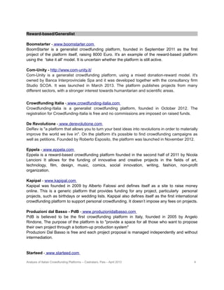 Descriptive list of Italian Crowdfunding platforms
Reward-based/Generalist
Boomstarter - www.boomstarter.com
BoomStarter is a generalist crowdfunding platform, founded in September 2011 as the first
project of the platform itself, raising 8000 Euro. It's an example of the reward-based platform
using the ‘take it all' model. It is uncertain whether the platform is still active.
Com-Unity - http://www.com-unity.it/
Com-Unity is a generalist crowdfunding platform, using a mixed donation-reward model. It's
owned by Banca Interprovinciale Spa and it was developed together with the consultancy firm
Studio SCOA. It was launched in March 2013. The platform publishes projects from many
different sectors, with a stronger interest towards humanitarian and scientific areas.
Crowdfunding Italia - www.crowdfunding-italia.com
Crowdfunding-Italia is a generalist crowdfunding platform, founded in October 2012. The
registration for Crowdfunding-Italia is free and no commissions are imposed on raised funds.
De Revolutione - www.derevolutione.com
DeRev is "a platform that allows you to turn your best ideas into revolutions in order to materially
improve the world we live in". On the platform it's possible to find crowdfunding campaigns as
well as petitions. Founded by Roberto Esposito, the platform was launched in November 2012.
Eppela - www.eppela.com
Eppela is a reward-based crowdfunding platform founded in the second half of 2011 by Nicola
Lencioni It allows for the funding of innovative and creative projects in the fields of art,
technology, film, design, music, comics, social innovation, writing, fashion, non-profit
organization.
Kapipal - www.kapipal.com
Kapipal was founded in 2009 by Alberto Falossi and defines itself as a site to raise money
online. This is a generic platform that provides funding for any project, particularly personal
projects, such as birthdays or wedding lists. Kapipal also defines itself as the first international
crowdfunding platform to support personal crowdfunding. It doesn’t impose any fees on projects.
Produzioni dal Basso - PdB - www.produzionidalbasso.com
PdB is believed to be the first crowdfunding platform in Italy, founded in 2005 by Angelo
Rindone, The purpose of the platform is to "provide a space for all those who want to propose
their own project through a bottom-up production system"
Produzioni Dal Basso is free and each project proposal is managed independently and without
intermediation.
Analysis of Italian Crowdfunding Platforms – Castrataro, Pais – April 2013 4
 