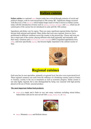 Italian cuisine
Italian cuisine as a national cuisine known today has evolved through centuries of social and
political changes, with its roots traced back to 4th century BC. Significant change occurred
with discovery of the New World which helped shape much of what is known as Italian cuisine
today with the introduction of items such as potatoes, tomatoes, bell pepper and maize, which are all
central parts of the cuisine but not introduced in scale until the 18th century.

Ingredients and dishes vary by region. There are many significant regional dishes that have
become both national and regional. Many dishes that were once regional, however, have
proliferated in different variations across the country in the present day. Cheese and wine are
also a major part of the cuisine, playing different roles both regionally and nationally with
their many variations and Denominazione di origine controllata (DOC) (regulated appellation) laws.
Coffee, and more specifically espresso, has become highly important to the cultural cuisine of
Italy.




                               Regional cuisines
Each area has its own specialties, primarily at regional level, but also even at provincial level.
These regional variances can come from the influence of a bordering country (such as France
or Austria), vicinity to the sea or mountains as well as economic progress. Italian cuisine is
not only highly regional, but is also distinguished by being very seasonal with high priority
placed on the use of fresh, seasonal produce.

The most important italian food products:

    •         is a staple and it finds its way into many variations including stirred dishes,
        Polenta
        baked dishes and can be seen served with sausage, cheese, fish, or meat.




    •   Bacon, Montasio cheese and Robiola cheese.
 