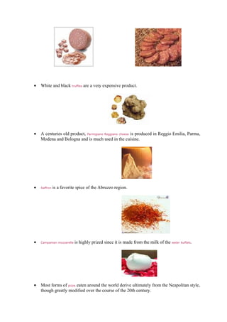 •   White and black truffles are a very expensive product.




•   A centuries old product, Parmigiano Reggiano cheese is produced in Reggio Emilia, Parma,
    Modena and Bologna and is much used in the cuisine.




•   Saffron   is a favorite spice of the Abruzzo region.




•   Campanian mozzarella   is highly prized since it is made from the milk of the water buffalo.




•   Most forms of pizza eaten around the world derive ultimately from the Neapolitan style,
    though greatly modified over the course of the 20th century.
 