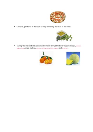 •   Olive oil, produced in the south of Italy and along the lakes of the north.




•   During the 10th and 11th centuries the Arabs brought to Sicily region oranges, apricots,
    sugar, citrus, sweet melons, raisins, nutmeg, clove, black pepper, and cinnamon.
 