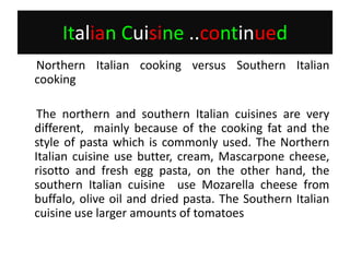 Italian Cuisine..continued     Northern Italian cooking versus Southern Italian cooking     The northern and southern Italian cuisines are very different,  mainly because of the cooking fat and the style of pasta which is commonly used. The Northern Italian cuisine use butter, cream, Mascarpone cheese, risotto and fresh egg pasta, on the other hand, the southern Italian cuisine  use Mozarella cheese from buffalo, olive oil and dried pasta. The Southern Italian cuisine use larger amounts of tomatoes