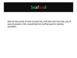 Seafood	Italy has thousands of miles of coast line, and lakes and rivers too. Lots of ways to prepare a fish, everything from stuffing squid to roasting swordfish.