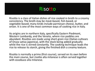 Risotto	Risotto is a class of Italian dishes of rice cooked in broth to a creamy consistency. The broth may be meat-based, fish-based, or vegetable-based; many kinds include parmesan cheese, butter, and onion. It is one of the most common ways of cooking rice in Italy.	Its origins are in northern Italy, specifically Eastern Piedmont, Western Lombardy, and the Veneto, where rice paddies are abundant. Risottos are made using short-grain rice (Italian cultivars of Oryzasativa japonica), with the stock being added gradually while the rice is stirred constantly. The cooking technique leads the rice to release its starch, giving the finished dish a creamy texture.	Risotto is normally a primo (first course), served on its own before the main course, but risotto allamilanese is often served together with ossobucoallamilanese.