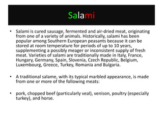 SalamiSalami is cured sausage, fermented and air-dried meat, originating from one of a variety of animals. Historically, salami has been popular among Southern European peasants because it can be stored at room temperature for periods of up to 10 years, supplementing a possibly meager or inconsistent supply of fresh meat. Varieties of salami are traditionally made in Italy, France, Hungary, Germany, Spain, Slovenia, Czech Republic, Belgium, Luxembourg, Greece, Turkey, Romania and Bulgaria.A traditional salame, with its typical marbled appearance, is made from one or more of the following meats:pork, chopped beef (particularly veal), venison, poultry (especially turkey), and horse.