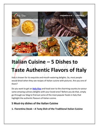 Italian Cuisine – 5 Dishes to
Taste Authentic Flavors of Italy
Italy is known for its exquisite and mouth-watering delights. So, most people
would drool when they see recipes of Italian cuisine with pictures. Are you one of
them?
Do you want to get an Italy Visa and head over to the charming country to savour
some amazing culinary delights with your loved ones? Before you do that, simply
go through our blog to find out some of the most popular foods in Italy that
highlight the authentic flavours of Italian cuisine.
5 Must-try dishes of the Italian Cuisine
1. Fiorentina Steak – A Tasty Dish of the Traditional Italian Cuisine
 