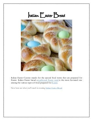 Italian Easter Bread




Italian Easter Cuisine stands for the special food items that are prepared for
Easter. Italian Easter bread a traditional Easter meal is the most favoured one
among the various types of food prepared for Easter.

Now here are what you'll need in creating Italian Easter Bread.
 