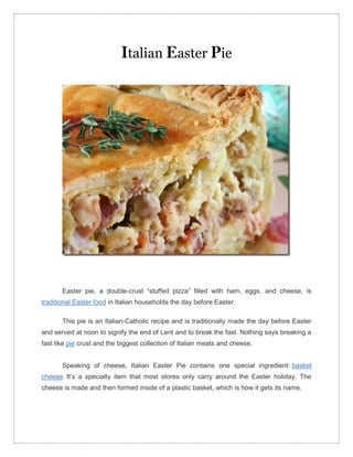 talian            aster ie




       Easter pie, a double-crust “stuffed pizza” filled with ham, eggs, and cheese, is
traditional Easter food in Italian households the day before Easter.

       This pie is an Italian-Catholic recipe and is traditionally made the day before Easter
and served at noon to signify the end of Lent and to break the fast. Nothing says breaking a
fast like pie crust and the biggest collection of Italian meats and cheese.


       Speaking of cheese, Italian Easter Pie contains one special ingredient: basket
cheese. It’s a specialty item that most stores only carry around the Easter holiday. The
cheese is made and then formed inside of a plastic basket, which is how it gets its name.
 