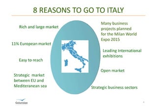 8 REASONS TO GO TO ITALY
                              Many business
                              projects planned
                              for the Milan World
                              Expo 2015
11% European market
                               Leading International
                               exhibitions
   Easy to reach

                              Open market
 Strategic market
 between EU and
 Mediteranean sea        Strategic business sectors


                                                       4
 