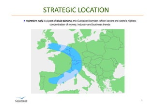 STRATEGIC LOCATION
Northern Italy is a part of Blue banana, the European corridor which covers the world’s highest
                     concentration of money, industry and business trends




                                                                                                  5
 