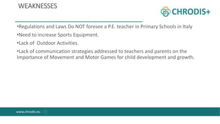 WEAKNESSES
•Regulations and Laws Do NOT foresee a P.E. teacher in Primary Schools in Italy
•Need to increase Sports Equipm...