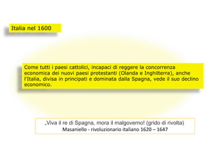 Italia nel 1600
Come tutti i paesi cattolici, incapaci di reggere la concorrenza
economica dei nuovi paesi protestanti (Olanda e Inghilterra), anche
l'Italia, divisa in principati e dominata dalla Spagna, vede il suo declino
economico.
„Viva il re di Spagna, mora il malgoverno! (grido di rivolta)
Masaniello - rivoluzionario italiano 1620 – 1647
 