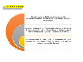 Conserva una certa libertà di manovra. Ha
un’amministrazione centralizzata e un piccolo esercito
permanente.
Nella seconda metà del Cinquecento prende la decisione
di espandersi non più in Francia bensì in Italia: da qui il
trasferimento della capitale da Chambéry a Torino.
Grazie al trattato di Lione (1601), Carlo Emanuele I può
annettersi il marchesato di Saluzzo, cedendo ai francesi
alcune terre della Savoia.
Ducato di Savoia
 