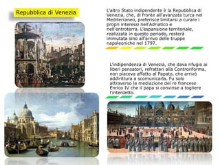 L'altro Stato indipendente è la Repubblica di
Venezia, che, di fronte all'avanzata turca nel
Mediterraneo, preferisce limitarsi a curare i
propri interessi nell'Adriatico e
nell'entroterra. L’espansione territoriale,
realizzata in questo periodo, resterà
immutata sino all'arrivo delle truppe
napoleoniche nel 1797.
L’indipendenza di Venezia, che dava rifugio ai
liberi pensatori, refrattari alla Controriforma,
non piaceva affatto al Papato, che arrivò
addirittura a scomunicarla. Fu solo
attraverso la mediazione del re francese
Enrico IV che il papa si convinse a togliere
l'interdetto.
Repubblica di Venezia
 