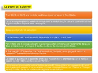 La peste del Seicento
Tra il 1628 e il 1629 una terribile pestilenza imperversa per il Nord Italia.
Le città vengono prese d'assalto da vagabondi e mendicanti, in cerca di condizioni di vita
migliori rispetto a quelle della campagna;
Scoppiano tumulti ed agitazioni.
Con la discesa dei Lanzichenecchi, l’epidemia scoppia in tutto il Nord.
Per evitare che il contagio dilaghi, le autorità sanitarie impongono l'isolamento dei paesi
dove si registrano i primi casi di peste, mediante la chiusura delle strade.
A fine maggio 1630 sembra che l'epidemia si sia dissipata, ma a giugno il morbo si
ripresenta, mietendo innumerevoli vittime.
La peste di questi anni è descritta anche dal Manzoni ne «I promessi sposi» e nel suo
saggio storico «Storia della colonna infame».
L'intera economia manifatturiera italiana ne risultò danneggiata, ed impiegò molti anni
per rigenerarsi, proprio in un momento cruciale di competizione con l'Olanda e l'Europa
settentrionale che ne uscirono avvantaggiate notevolmente.
 