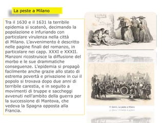 Tra il 1630 e il 1631 la terribile
epidemia si scatenò, decimando la
popolazione e infuriando con
particolare virulenza nella città
di Milano. L’avvenimento è descritto
nelle pagine finali del romanzo, in
particolare nei capp. XXXI e XXXII.
Manzoni ricostruisce la diffusione del
morbo e le sue drammatiche
conseguenze. L'epidemia si propagò
facilmente anche grazie allo stato di
estrema povertà e privazione in cui il
popolo si trovava dopo due anni di
terribile carestia, e in seguito a
movimenti di truppe e saccheggi
avvenuti nell'ambito della guerra per
la successione di Mantova, che
vedeva la Spagna opposta alla
Francia.
La peste a Milano
 
