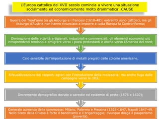 L'Europa cattolica del XVII secolo comincia a vivere una situazione
socialmente ed economicamente molto drammatica: CAUSE
Generale aumento delle sommosse: Milano, Palermo e Messina (1628-1647, Napoli 1647-49.
Nello Stato della Chiesa è forte il banditismo e il brigantaggio; ovunque dilaga il pauperismo
(povertà).
Decremento demografico dovuto a carestie ed epidemie di peste (1576 e 1630);
Rifeudalizzazione dei rapporti agrari con l'introduzione della mezzadria; ma anche fuga dalle
campagne verso le città;
Calo sensibile dell'importazione di metalli pregiati dalle colonie americane;
Diminuzione delle attività artigianali, industriali e commerciali: gli elementi economici più
intraprendenti tendono a emigrare verso i paesi protestanti e anche verso l'America del nord;
Guerra dei Trent'anni tra gli Asburgo e i francesi (1618-48): entrambi sono cattolici, ma gli
Asburgo d'Austria non hanno rinunciato a imporre a tutta Europa la Controriforma;
 