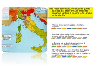 Alla metà del secolo, conclusa la guerra
europea dei Trent’anni, la presenza
spagnola in Italia è ancora forte, anche
se indebolita.
Milano e Napoli sono inglobati nel sistema
spagnolo.
Venezia e Roma hanno ormai finito di esercitare
un ruolo politico significativo.
La Toscana sta tentando disperatamente di
mantenere una difficile indipendenza.
Il Ducato di Savoia – pur devastato dalle guerre
civili - si sta affermando come l’unico Stato
capace di sottrarsi al ricatto di Madrid e capace di
una politica estera autonoma.
 