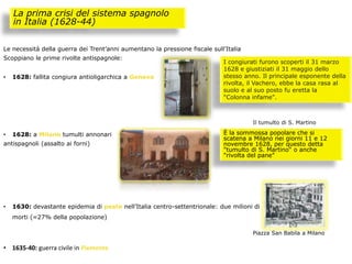 Le necessità della guerra dei Trent’anni aumentano la pressione fiscale sull’Italia
Scoppiano le prime rivolte antispagnole:
• 1628: fallita congiura antioligarchica a Genova
• 1628: a Milano tumulti annonari
antispagnoli (assalto ai forni)
• 1630: devastante epidemia di peste nell’Italia centro-settentrionale: due milioni di
morti (=27% della popolazione)
• 1635-40: guerra civile in Piemonte
La prima crisi del sistema spagnolo
in Italia (1628-44)
I congiurati furono scoperti il 31 marzo
1628 e giustiziati il 31 maggio dello
stesso anno. Il principale esponente della
rivolta, il Vachero, ebbe la casa rasa al
suolo e al suo posto fu eretta la
"Colonna infame".
È la sommossa popolare che si
scatena a Milano nei giorni 11 e 12
novembre 1628, per questo detta
"tumulto di S. Martino" o anche
"rivolta del pane"
Il tumulto di S. Martino
Piazza San Babila a Milano
 