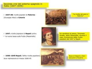 • 1647-48: rivolte popolari di Palermo
(Giuseppe Alesi) e Catania
• 1647: rivolta popolare di Napoli contro
• la nuova tassa sulla frutta (Masaniello)
• 1648–1649 Napoli; fallita rivolta popolare);
dura repressione di massa 1648-49
Seconda crisi del sistema spagnolo in
Italia (1647-1649):
“La rivolta del pane a
Palermo”
Un venditore di pesce, Tommaso
Aniello, detto Masaniello, diventa il
capo riconosciuto della rivolta
popolare del 1647 a Napoli
Resa di Napoli a Don
Giovanni d’Austria
 