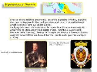 Fruisce di una relativa autonomia, essendo al potere i Medici, al punto
che può proteggere la libertà di pensiero e di ricerca di vari letterati
artisti scienziati (tra cui spicca Galilei).
La Spagna lo controlla attraverso la repubblica di Lucca e soprattutto
attraverso lo Stato dei Presìdi (isola d'Elba, Piombino, alcuni porti
litoranei della Toscana). Estinta la famiglia dei Medici, i fiorentini furono
costretti ad accettare un duca di Lorena, scelto dalle potenze europee
(1738).
Il granducato di Toscana
CosimoI, primo Granduca
Stemma del Granducato
dal 1562 al 1737
 
