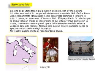 Era uno degli Stati italiani più poveri in assoluto, non avendo alcuna
iniziativa economica in campo industriale e commerciale. Nel 1542 a Roma
viene riorganizzata l’Inquisizione, che ben presto comincia a infierire in
tutto il paese, ad eccezione di Venezia. Nel 1559 papa Paolo IV pubblica per
la prima volta un Indice di libri proibiti, la cui lettura veniva punita con la
morte, mentre numerose grandi opere della letteratura e della scienza
vengono date alle fiamme. Nessun libro poteva essere stampato senza la
speciale autorizzazione degli inquisitori.
Nel 1600 il papato mette al rogo Giordano Bruno.
Stato pontificio
Urbano VIII
Palazzo pontificio – Castel Gandolfo
 