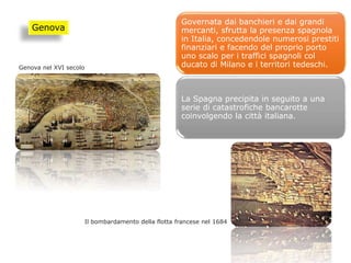 Governata dai banchieri e dai grandi
mercanti, sfrutta la presenza spagnola
in Italia, concedendole numerosi prestiti
finanziari e facendo del proprio porto
uno scalo per i traffici spagnoli col
ducato di Milano e i territori tedeschi.
La Spagna precipita in seguito a una
serie di catastrofiche bancarotte
coinvolgendo la città italiana.
Genova
Il bombardamento della flotta francese nel 1684
Genova nel XVI secolo
 