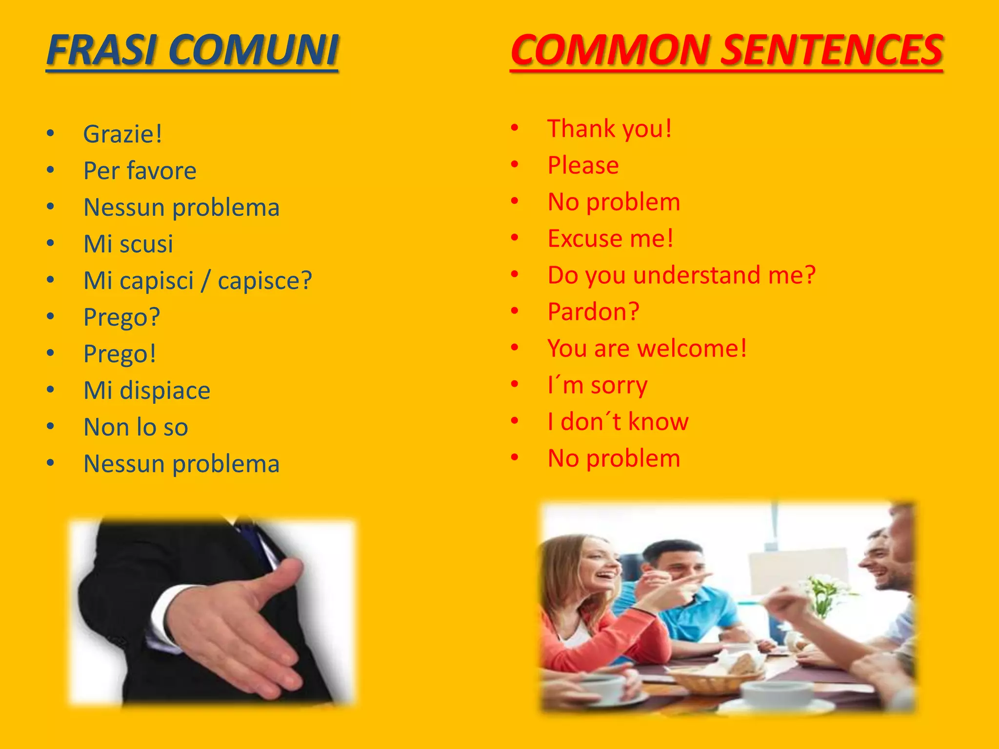 FRASI COMUNI
• Grazie!
• Per favore
• Nessun problema
• Mi scusi
• Mi capisci / capisce?
• Prego?
• Prego!
• Mi dispiace
• Non lo so
• Nessun problema
COMMON SENTENCES
• Thank you!
• Please
• No problem
• Excuse me!
• Do you understand me?
• Pardon?
• You are welcome!
• I´m sorry
• I don´t know
• No problem
 