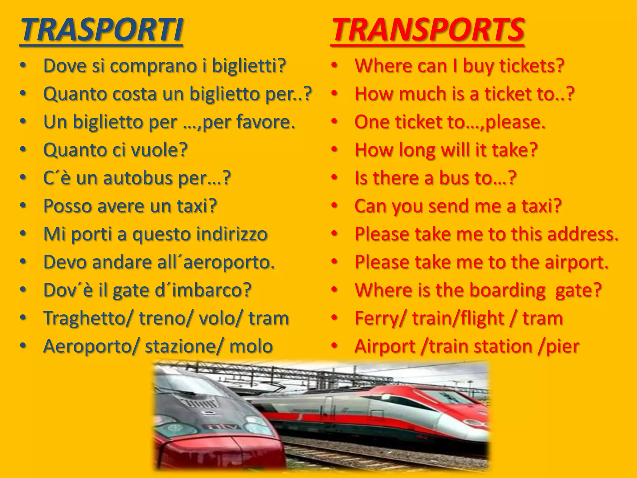 TRASPORTI
• Dove si comprano i biglietti?
• Quanto costa un biglietto per..?
• Un biglietto per …,per favore.
• Quanto ci vuole?
• C´è un autobus per…?
• Posso avere un taxi?
• Mi porti a questo indirizzo
• Devo andare all´aeroporto.
• Dov´è il gate d´imbarco?
• Traghetto/ treno/ volo/ tram
• Aeroporto/ stazione/ molo
TRANSPORTS
• Where can I buy tickets?
• How much is a ticket to..?
• One ticket to…,please.
• How long will it take?
• Is there a bus to…?
• Can you send me a taxi?
• Please take me to this address.
• Please take me to the airport.
• Where is the boarding gate?
• Ferry/ train/flight / tram
• Airport /train station /pier
 